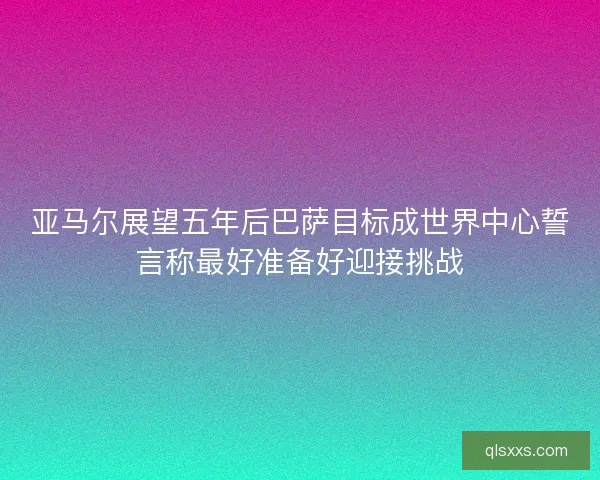 亚马尔展望五年后巴萨目标成世界中心誓言称最好准备好迎接挑战 亚马尔展望五年后巴萨目标成世界中心誓言称最好准备好迎接挑战
