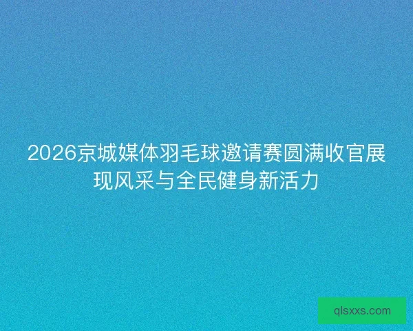 2026京城媒体羽毛球邀请赛圆满收官展现风采与全民健身新活力