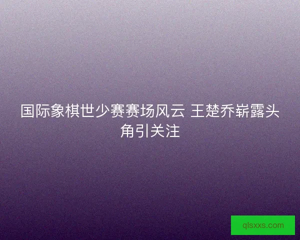 国际象棋世少赛赛场风云 王楚乔崭露头角引关注