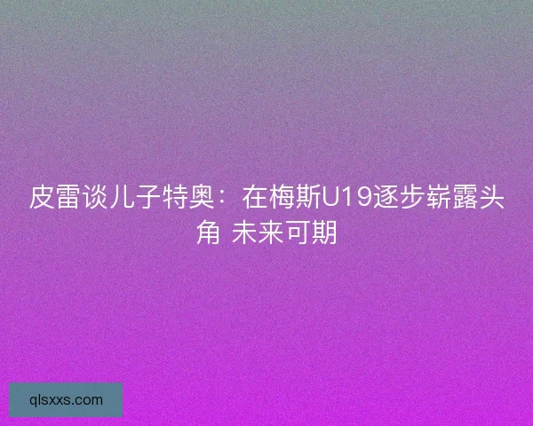 皮雷谈儿子特奥：在梅斯U19逐步崭露头角 未来可期
