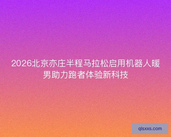 2026北京亦庄半程马拉松启用机器人暖男助力跑者体验新科技 2026北京亦庄半程马拉松启用机器人暖男助力跑者体验新科技