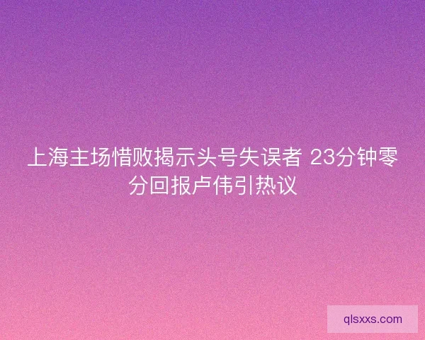 上海主场惜败揭示头号失误者 23分钟零分回报卢伟引热议