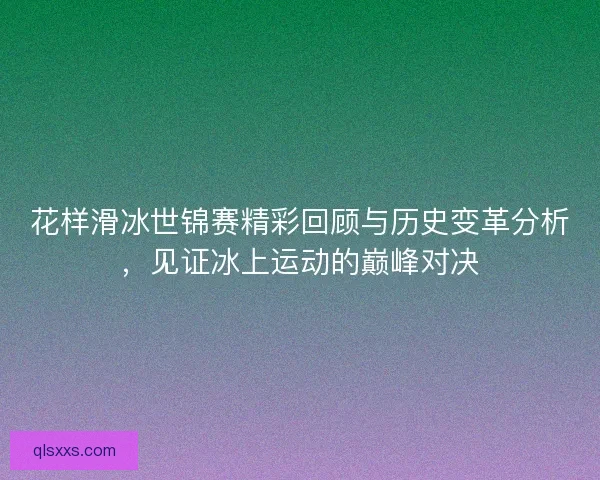花样滑冰世锦赛精彩回顾与历史变革分析，见证冰上运动的巅峰对决