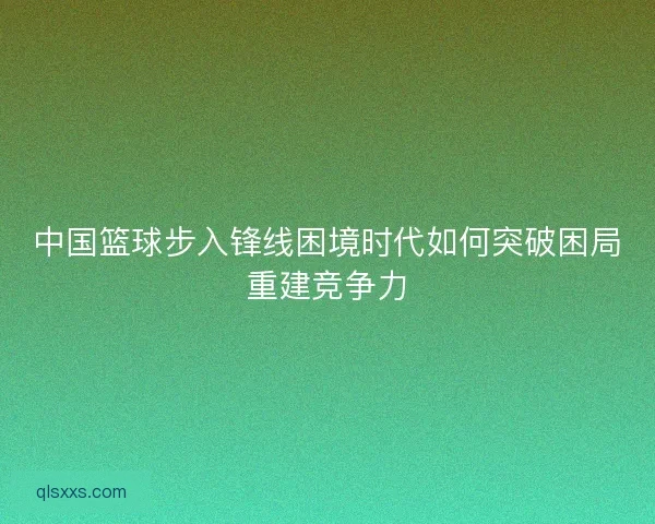 中国篮球步入锋线困境时代如何突破困局重建竞争力