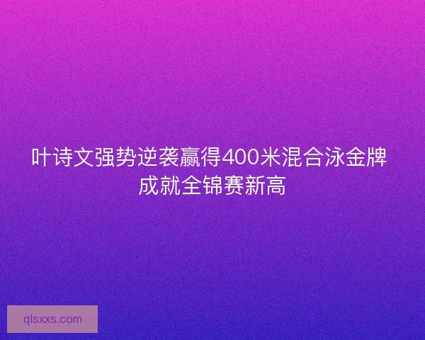 叶诗文强势逆袭赢得400米混合泳金牌 成就全锦赛新高
