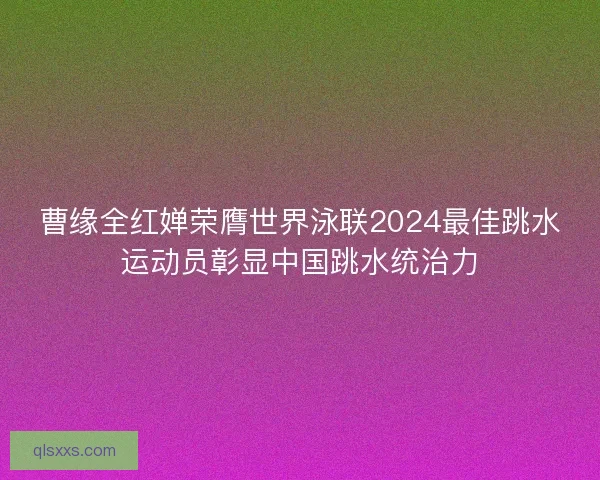 曹缘全红婵荣膺世界泳联2024最佳跳水运动员彰显中国跳水统治力