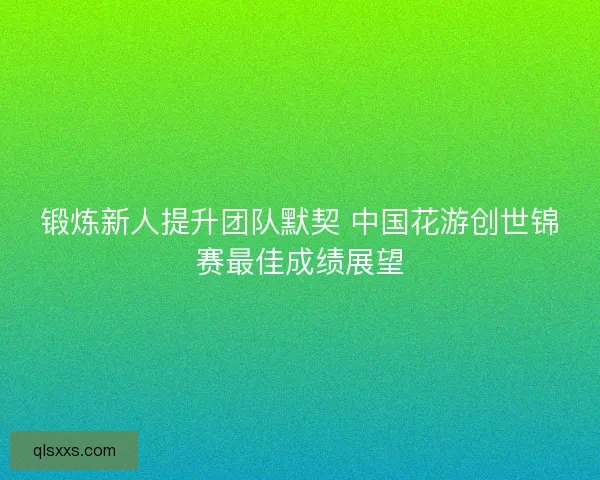 锻炼新人提升团队默契 中国花游创世锦赛最佳成绩展望