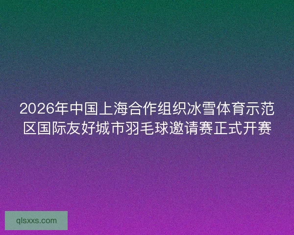 2026年中国上海合作组织冰雪体育示范区国际友好城市羽毛球邀请赛正式开赛 2026年中国上海合作组织冰雪体育示范区国际友好城市羽毛球邀请赛正式开赛