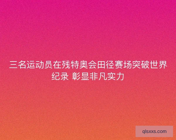 三名运动员在残特奥会田径赛场突破世界纪录 彰显非凡实力