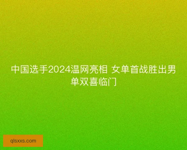 中国选手2024温网亮相 女单首战胜出男单双喜临门