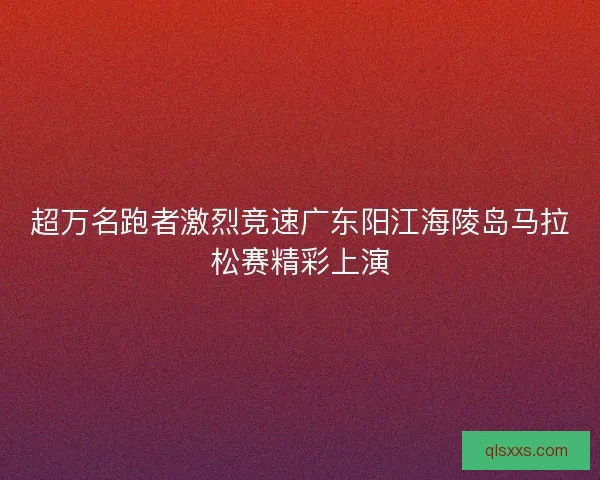超万名跑者激烈竞速广东阳江海陵岛马拉松赛精彩上演