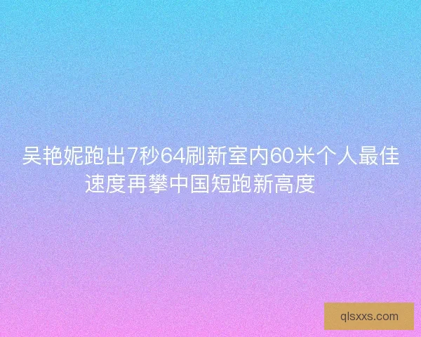 吴艳妮跑出7秒64刷新室内60米个人最佳速度再攀中国短跑新高度🚀