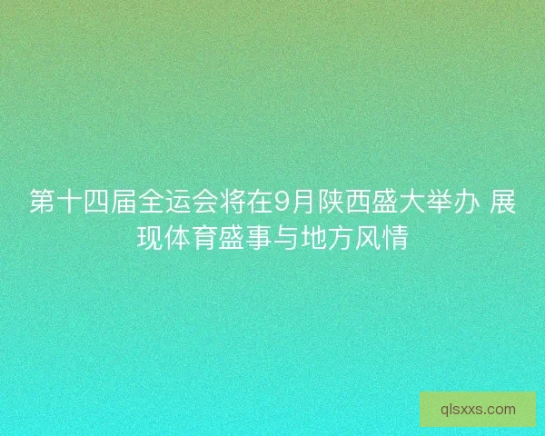 第十四届全运会将在9月陕西盛大举办 展现体育盛事与地方风情