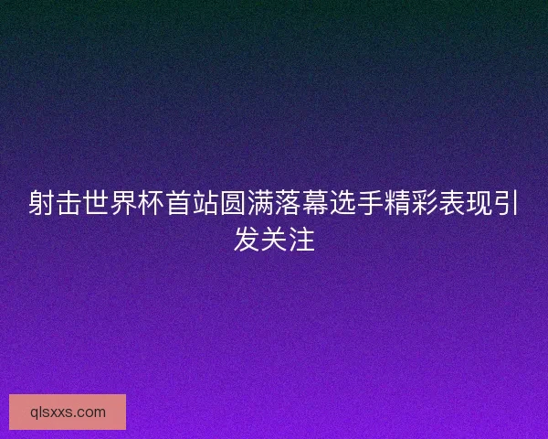 射击世界杯首站圆满落幕选手精彩表现引发关注 射击世界杯首站圆满落幕选手精彩表现引发关注