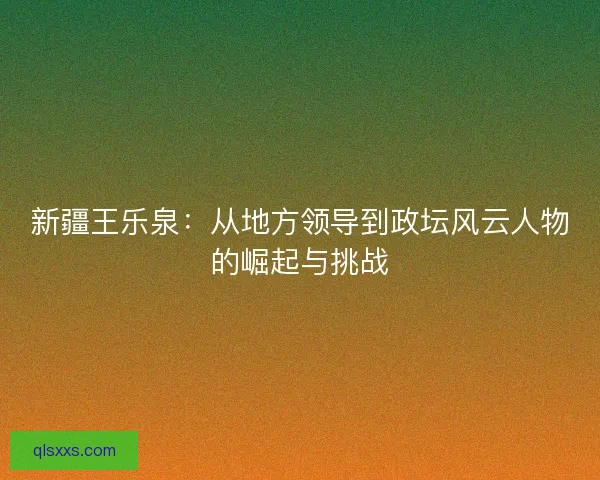新疆王乐泉：从地方领导到政坛风云人物的崛起与挑战